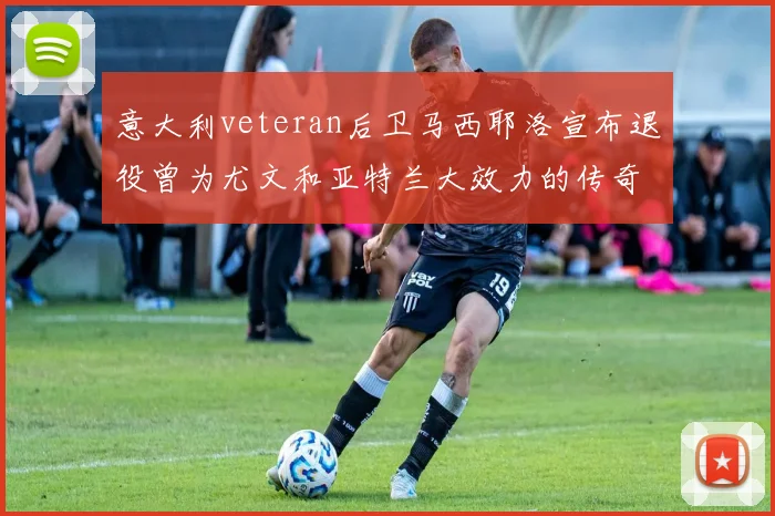 意大利veteran后卫马西耶洛宣布退役曾为尤文和亚特兰大效力的传奇球员