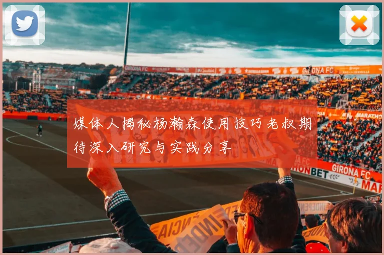 媒体人揭秘杨瀚森使用技巧老叔期待深入研究与实践分享