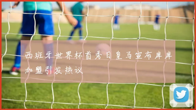 西班牙世界杯首秀日皇马宣布库库加盟引发热议
