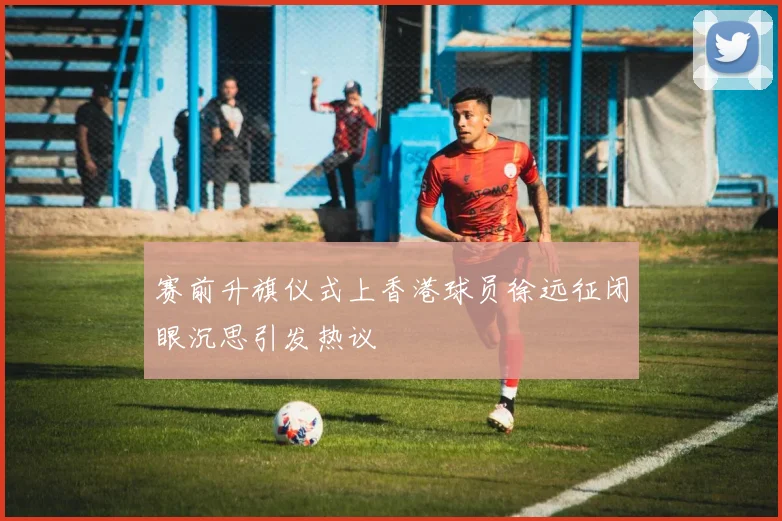 赛前升旗仪式上香港球员徐远征闭眼沉思引发热议