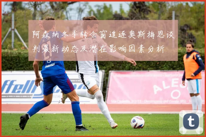 阿森纳冬季转会窗追逐奥斯梅恩谈判最新动态及潜在影响因素分析