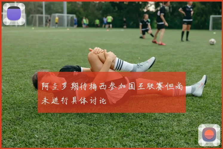阿圭罗期待梅西参加国王联赛但尚未进行具体讨论
