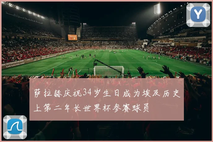 萨拉赫庆祝34岁生日成为埃及历史上第二年长世界杯参赛球员