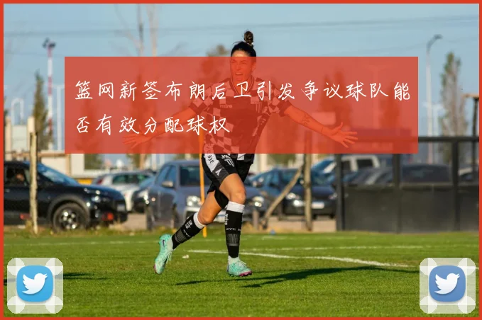 篮网新签布朗后卫引发争议球队能否有效分配球权