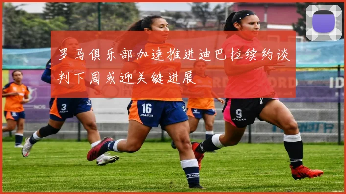 罗马俱乐部加速推进迪巴拉续约谈判下周或迎关键进展