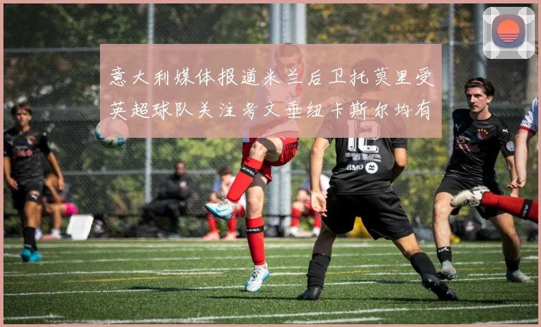 意大利媒体报道米兰后卫托莫里受英超球队关注考文垂纽卡斯尔均有意引进