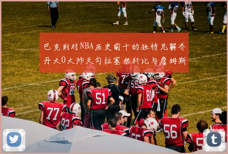 巴克利对NBA历史前十的独特见解乔丹大O大帅天勾拉塞尔科比与詹姆斯排名分析