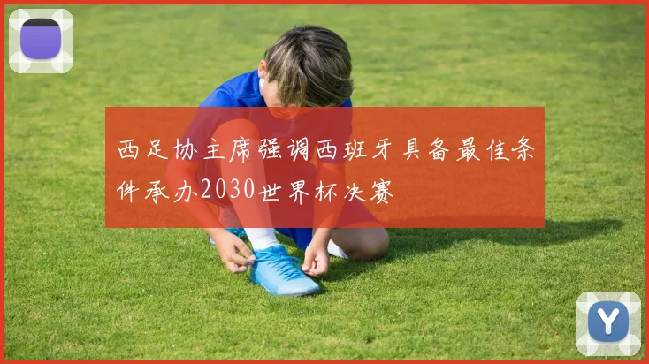 西足协主席强调西班牙具备最佳条件承办2030世界杯决赛