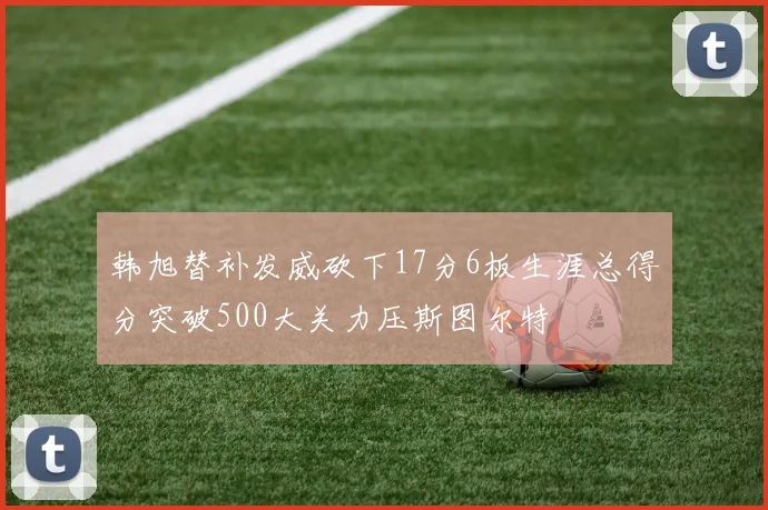 韩旭替补发威砍下17分6板生涯总得分突破500大关力压斯图尔特