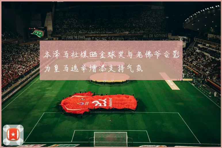 本泽马社媒晒金球奖与老佛爷合影为皇马选举增添支持气氛