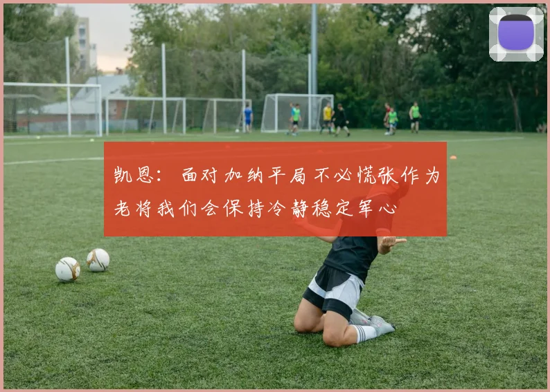 凯恩：面对加纳平局不必慌张作为老将我们会保持冷静稳定军心