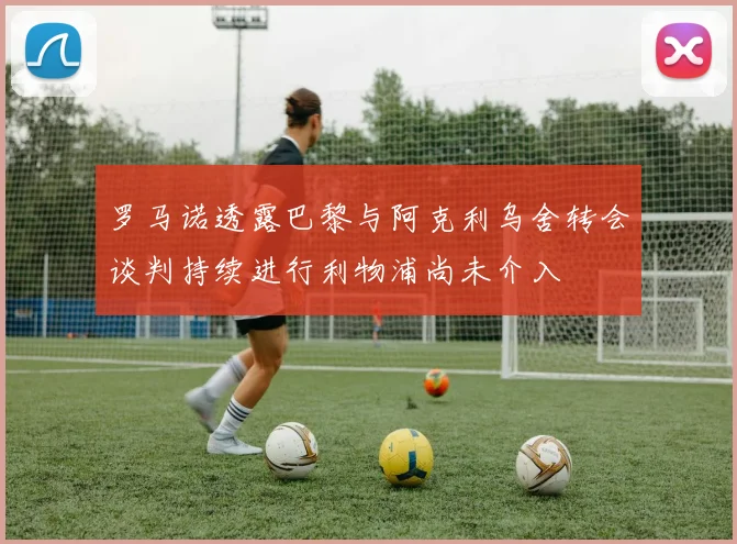 罗马诺透露巴黎与阿克利乌舍转会谈判持续进行利物浦尚未介入