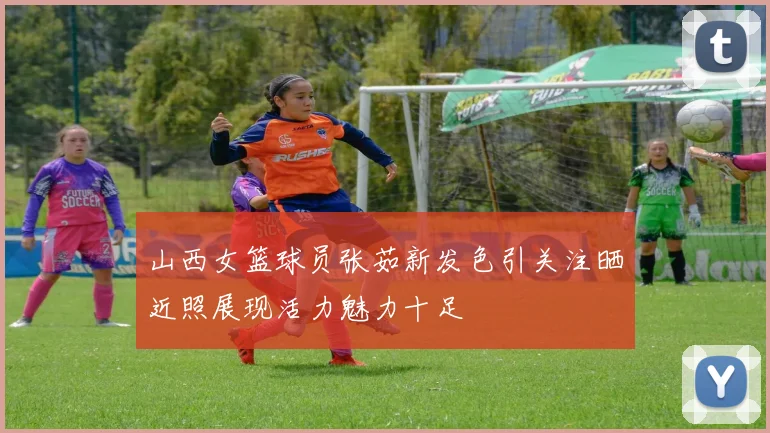 山西女篮球员张茹新发色引关注晒近照展现活力魅力十足