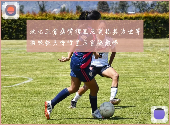 坎比亚索盛赞穆里尼奥称其为世界顶级教头呼吁皇马重返巅峰