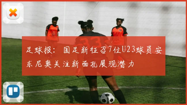足球报：国足新征召7位U23球员安东尼奥关注新面孔展现潜力