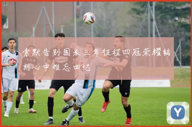 索默告别国米三年征程四冠荣耀铭刻心中难忘回忆