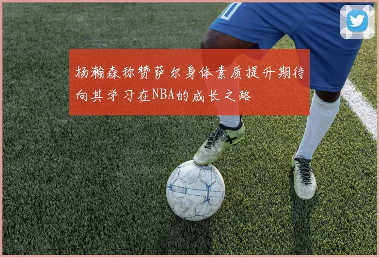 杨瀚森称赞萨尔身体素质提升期待向其学习在NBA的成长之路