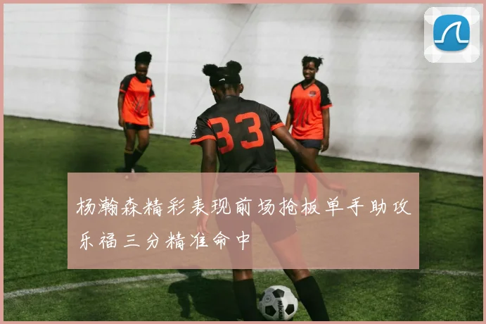 杨瀚森精彩表现前场抢板单手助攻乐福三分精准命中