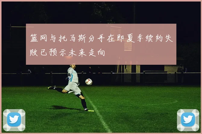 篮网与托马斯分手在即夏季续约失败已预示未来走向
