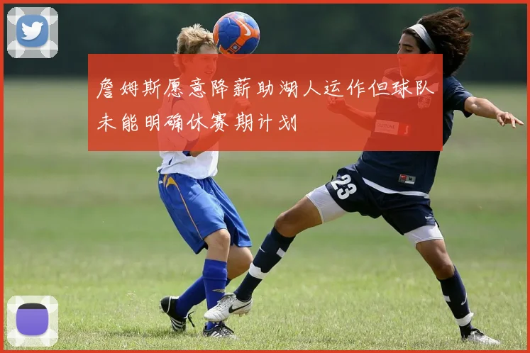 詹姆斯愿意降薪助湖人运作但球队未能明确休赛期计划