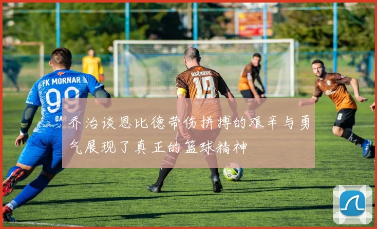 乔治谈恩比德带伤拼搏的艰辛与勇气展现了真正的篮球精神