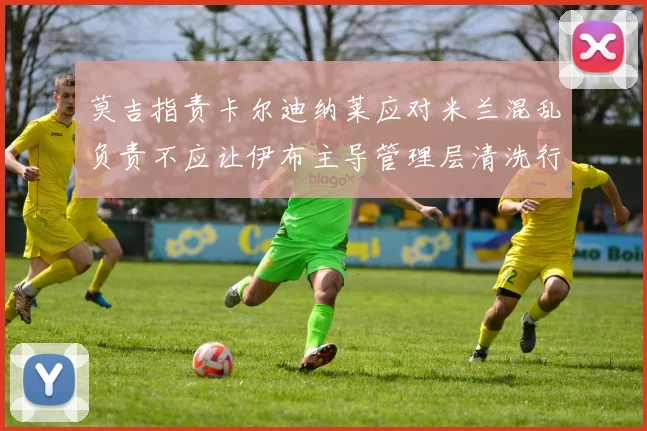 莫吉指责卡尔迪纳莱应对米兰混乱负责不应让伊布主导管理层清洗行动