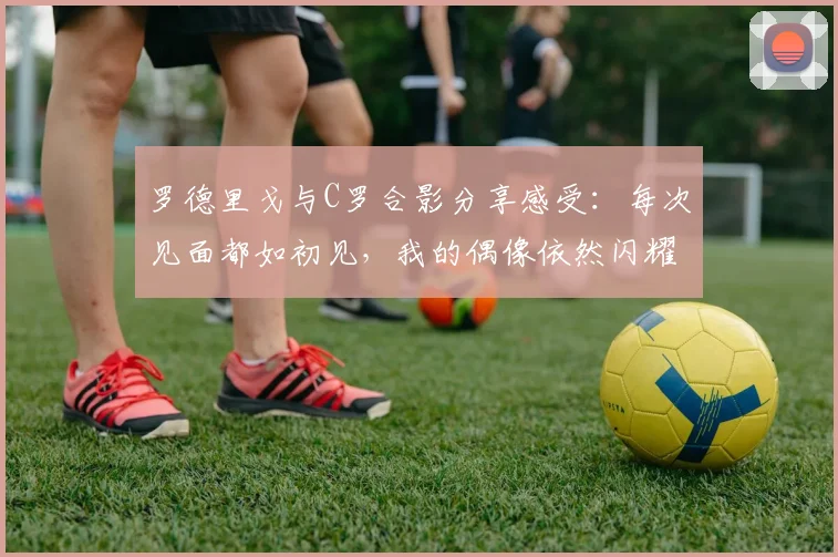 罗德里戈与C罗合影分享感受：每次见面都如初见，我的偶像依然闪耀
