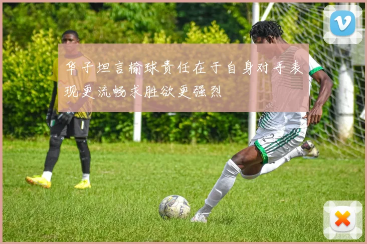 华子坦言输球责任在于自身对手表现更流畅求胜欲更强烈