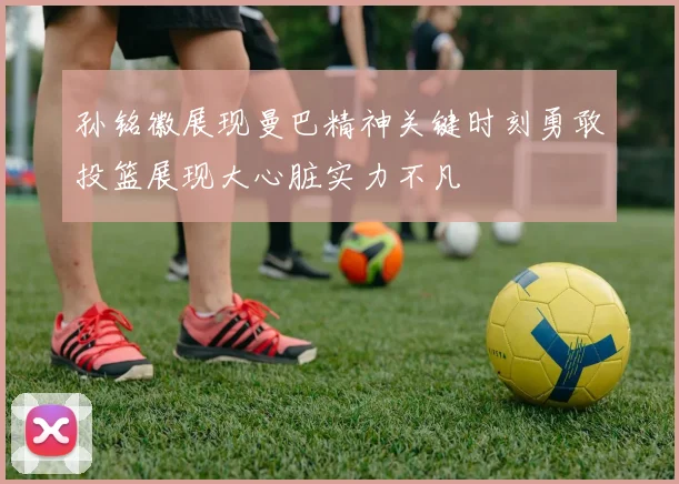 孙铭徽展现曼巴精神关键时刻勇敢投篮展现大心脏实力不凡