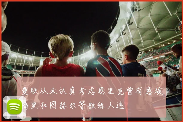 曼联从未认真考虑恩里克曾有意埃梅里和图赫尔等教练人选